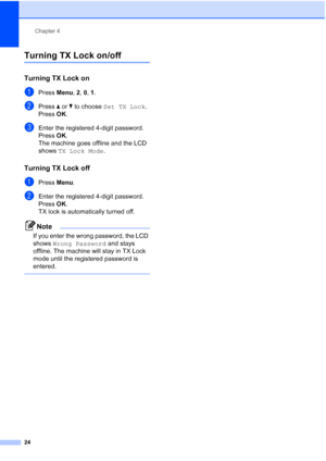 Page 38Chapter 4
24
Turning TX Lock on/off4
Turning TX Lock on4
aPress Menu, 2, 0, 1.
bPress aorb to choose Set TX Lock.
Press OK.
cEnter the registered 4-digit password.
Press OK.
The machine goes offline and the LCD 
shows TX Lock Mode.
Turning TX Lock off4
aPress Menu.
bEnter the registered 4-digit password.
Press OK.
TX lock is automatically turned off.
Note
If you enter the wrong password, the LCD 
shows Wrong Password and stays 
offline. The machine will stay in TX Lock 
mode until the registered password...