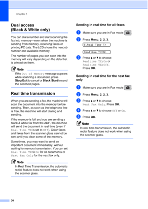 Page 44Chapter 5
30
Dual access 
(Black & White only)5
You can dial a number and start scanning the 
fax into memory—even when the machine is 
sending from memory, receiving faxes or 
printing PC data. The LCD shows the new job 
number and available memory.
The number of pages you can scan into the 
memory will vary depending on the data that 
is printed on them.
Note
If the Out of Memory message appears 
while scanning a document, press 
Stop/Exit to cancel or Black Start to send 
the scanned pages.
 
Real...