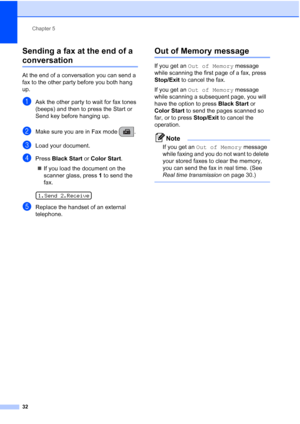 Page 46Chapter 5
32
Sending a fax at the end of a 
conversation5
At the end of a conversation you can send a 
fax to the other party before you both hang 
up.
aAsk the other party to wait for fax tones 
(beeps) and then to press the Start or 
Send key before hanging up.
bMake sure you are in Fax mode  . 
cLoad your document.
dPress Black Start or Color Start.
„If you load the document on the 
scanner glass, press 1 to send the 
fax.
 
1.Send 2.Receive
eReplace the handset of an external 
telephone.
Out of...