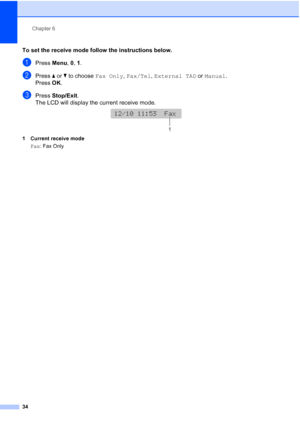 Page 48Chapter 6
34
To set the receive mode follow the instructions below.
aPress Menu, 0, 1.
bPress aorb to choose Fax Only, Fax/Tel, External TAD or Manual.
Press OK.
cPress Stop/Exit.
The LCD will display the current receive mode.
 
1 Current receive mode
Fax: Fax Only
12/10 11:53  Fax
12/10 11:53  Fax
1
 