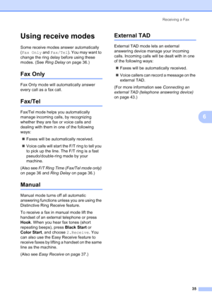 Page 49
Receiving a Fax35
6
Using receive modes6
Some receive modes answer automatically 
(Fax Only  and Fax/Tel ). You may want to 
change the ring delay before using these 
modes. (See  Ring Delay on page 36.)
Fax Only6
Fax Only mode will automatically answer 
every call as a fax call.
Fax/Tel6
Fax/Tel mode helps you automatically 
manage incoming calls, by recognizing 
whether they are fax or voice calls and 
dealing with them in one of the following 
ways:
„ Faxes will be automatically received.
„ Voice...
