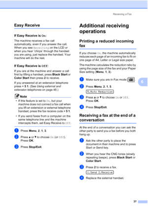 Page 51Receiving a Fax
37
6
Easy Receive6
If Easy Receive is On:6
The machine receives a fax call 
automatically, even if you answer the call. 
When you see Receiving on the LCD or 
when you hear ‘chirps’ through the handset 
you are using, just replace the handset. Your 
machine will do the rest. 
If Easy Receive is Off:6
If you are at the machine and answer a call 
first by lifting a handset, press Black Start or 
Color Start then press 2 to receive.
If you answered at an extension telephone 
press l 5 1....