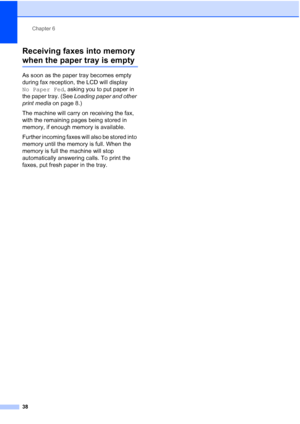 Page 52Chapter 6
38
Receiving faxes into memory 
when the paper tray is empty6
As soon as the paper tray becomes empty 
during fax reception, the LCD will display 
No Paper Fed, asking you to put paper in 
the paper tray. (See Loading paper and other 
print media on page 8.)
The machine will carry on receiving the fax, 
with the remaining pages being stored in 
memory, if enough memory is available.
Further incoming faxes will also be stored into 
memory until the memory is full. When the 
memory is full the...
