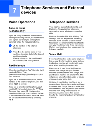 Page 5339
7
7
Voice Operations7
Tone or pulse 
(Canada only)7
If you are using an external telephone and 
have a pulse dialing service, but need to send 
tone signals (for example, for telephone 
banking), follow the instructions below.
aLift the handset of the external 
telephone.
bPress # on the control panel of your 
machine. Any digits dialed after this will 
send tone signals.
When you hang up, the machine will 
return to the pulse dialing service.
Fax/Tel mode7
When the machine is in Fax/Tel mode, it will...