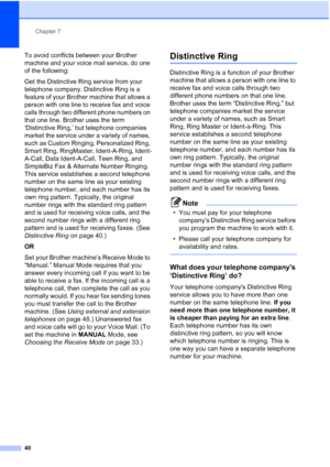 Page 54Chapter 7
40
To avoid conflicts between your Brother 
machine and your voice mail service, do one 
of the following:
Get the Distinctive Ring service from your 
telephone company. Distinctive Ring is a 
feature of your Brother machine that allows a 
person with one line to receive fax and voice 
calls through two different phone numbers on 
that one line. Brother uses the term 
‘Distinctive Ring,’ but telephone companies 
market the service under a variety of names, 
such as Custom Ringing, Personalized...