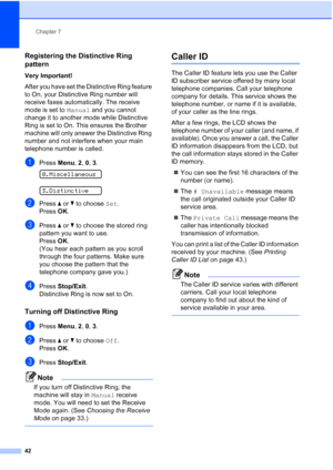 Page 56Chapter 7
42
Registering the Distinctive Ring 
pattern
7
Very Important!
After you have set the Distinctive Ring feature 
to On, your Distinctive Ring number will 
receive faxes automatically. The receive 
mode is set to Manual and you cannot 
change it to another mode while Distinctive 
Ring is set to On. This ensures the Brother 
machine will only answer the Distinctive Ring 
number and not interfere when your main 
telephone number is called.
aPress Menu, 2, 0, 3. 
0.Miscellaneous
 
3.Distinctive...