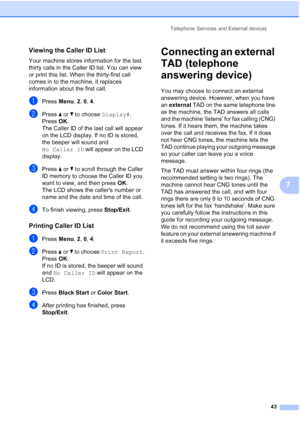 Page 57Telephone Services and External devices
43
7
Viewing the Caller ID List7
Your machine stores information for the last 
thirty calls in the Caller ID list. You can view 
or print this list. When the thirty-first call 
comes in to the machine, it replaces 
information about the first call.
aPress Menu, 2, 0, 4.
bPress aorb to choose Display#.
Press OK.
The Caller ID of the last call will appear 
on the LCD display. If no ID is stored, 
the beeper will sound and 
No Caller ID will appear on the LCD...