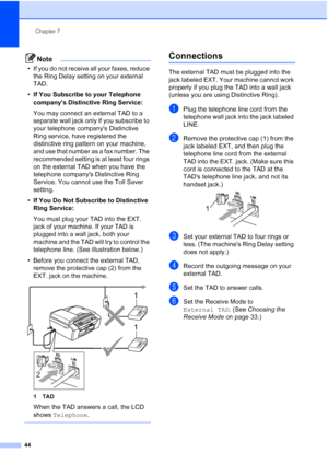 Page 58Chapter 7
44
Note
• If you do not receive all your faxes, reduce 
the Ring Delay setting on your external 
TAD.
•If You Subscribe to your Telephone 
companys Distinctive Ring Service:
You may connect an external TAD to a 
separate wall jack only if you subscribe to 
your telephone companys Distinctive 
Ring service, have registered the 
distinctive ring pattern on your machine, 
and use that number as a fax number. The 
recommended setting is at least four rings 
on the external TAD when you have the...