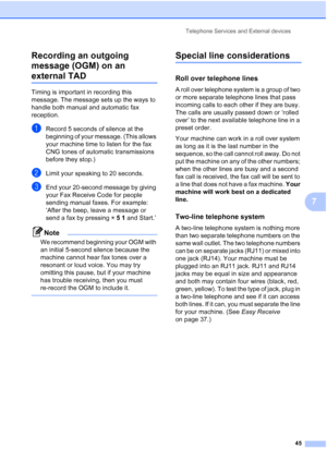 Page 59Telephone Services and External devices
45
7 Recording an outgoing 
message (OGM) on an 
external TAD7
Timing is important in recording this 
message. The message sets up the ways to 
handle both manual and automatic fax 
reception.
aRecord 5 seconds of silence at the 
beginning of your message. (This allows 
your machine time to listen for the fax 
CNG tones of automatic transmissions 
before they stop.)
bLimit your speaking to 20 seconds.
cEnd your 20-second message by giving 
your Fax Receive Code for...