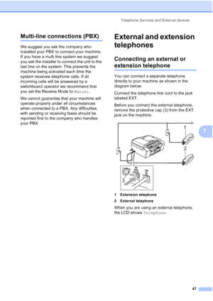 Page 61Telephone Services and External devices
47
7
Multi-line connections (PBX)7
We suggest you ask the company who 
installed your PBX to connect your machine. 
If you have a multi line system we suggest 
you ask the installer to connect the unit to the 
last line on the system. This prevents the 
machine being activated each time the 
system receives telephone calls. If all 
incoming calls will be answered by a 
switchboard operator we recommend that 
you set the Receive Mode to Manual.
We cannot guarantee...