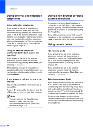 Page 62Chapter 7
48
Using external and extension 
telephones7
Using extension telephones:7
If you answer a fax call at an extension 
telephone, you can make your machine 
receive the fax by pressing the Fax Receive 
Code l 51. If the machine answers a voice 
call and pseudo/double-rings for you to take 
over, you can take the call at an extension 
telephone by pressing the Telephone Answer 
Code #51. (See F/T Ring Time (Fax/Tel 
mode only) on page 36.)
Using an external telephone 
(connected to the EXT. jack of...