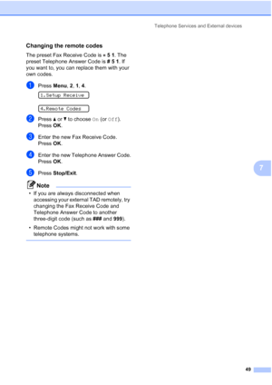 Page 63Telephone Services and External devices
49
7
Changing the remote codes7
The preset Fax Receive Code is 51. The 
preset Telephone Answer Code is #51. If 
you want to, you can replace them with your 
own codes.
aPress Menu, 2, 1, 4. 
1.Setup Receive
 
4.Remote Codes
bPress aorb to choose On (or Off).
Press OK.
cEnter the new Fax Receive Code.
Press OK.
dEnter the new Telephone Answer Code.
Press OK.
ePress Stop/Exit.
Note
• If you are always disconnected when 
accessing your external TAD remotely, try...