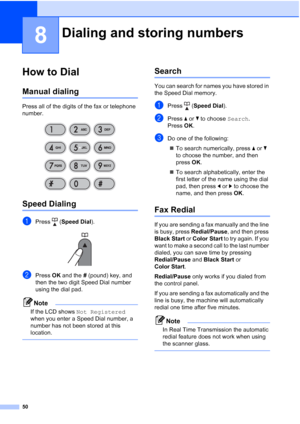 Page 6450
8
How to Dial8
Manual dialing8
Press all of the digits of the fax or telephone 
number.
 
Speed Dialing8
aPress (Speed Dial). 
bPress OK and the # (pound) key, and 
then the two digit Speed Dial number 
using the dial pad.
Note
If the LCD shows Not Registered 
when you enter a Speed Dial number, a 
number has not been stored at this 
location.
 
Search8
You can search for names you have stored in 
the Speed Dial memory.
aPress (Speed Dial).
bPress aorb to choose Search.
Press OK.
cDo one of the...