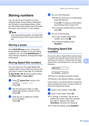 Page 65Dialing and storing numbers
51
8
Storing numbers8
You can set up your machine to do the 
following types of easy dialing: Speed Dial 
and Groups for broadcasting faxes. When 
you dial a Quick Dial number, the LCD shows 
the name, if you stored it, or the number.
Note
If you lose electrical power, the Quick Dial 
numbers that are in the memory will not be 
lost.
 
Storing a pause8
Press Redial/Pause to put a 3.5-second 
pause between numbers. If you are dialing 
overseas, you can press Redial/Pause as...