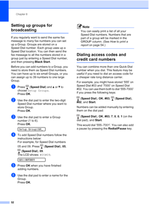 Page 66Chapter 8
52
Setting up groups for 
broadcasting8
If you regularly want to send the same fax 
message to many fax numbers you can set 
up a Group. Groups are stored on a 
Speed Dial number. Each group uses up a 
Speed Dial location. You can then send the 
fax message to all the numbers stored in a 
group just by entering a Speed Dial number, 
and then pressing Black Start.
Before you can add numbers to a Group, you 
need to store them as Speed Dial numbers. 
You can have up to six small Groups, or you...