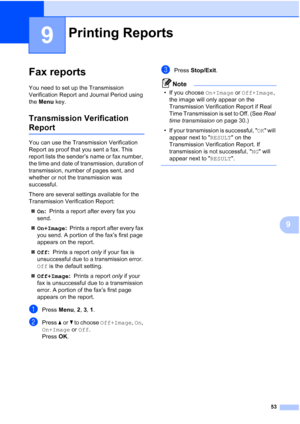 Page 6753
9
9
Fax reports9
You need to set up the Transmission 
Verification Report and Journal Period using 
the Menu key.
Transmission Verification 
Report9
You can use the Transmission Verification 
Report as proof that you sent a fax. This 
report lists the sender’s name or fax number, 
the time and date of transmission, duration of 
transmission, number of pages sent, and 
whether or not the transmission was 
successful.
There are several settings available for the 
Transmission Verification Report:
„On:...