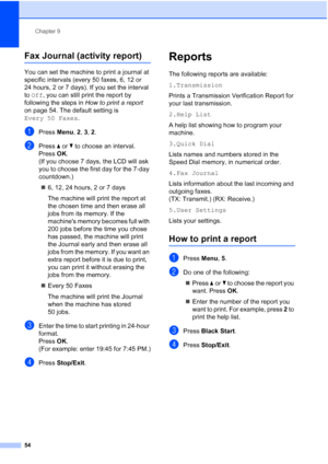 Page 68Chapter 9
54
Fax Journal (activity report)9
You can set the machine to print a journal at 
specific intervals (every 50 faxes, 6, 12 or 
24 hours, 2 or 7 days). If you set the interval 
to Off, you can still print the report by 
following the steps in How to print a report 
on page 54. The default setting is 
Every 50 Faxes.
aPress Menu, 2, 3, 2.
bPress aorb to choose an interval.
Press OK.
(If you choose 7 days, the LCD will ask 
you to choose the first day for the 7-day 
countdown.)
„6, 12, 24 hours, 2...