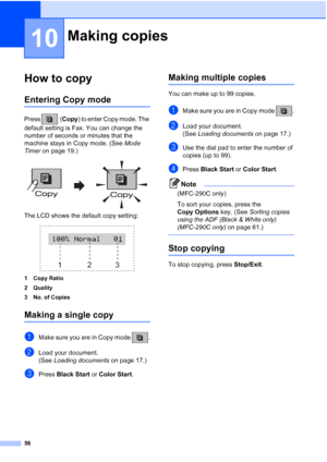 Page 7056
10
How to copy10
Entering Copy mode10
Press (Copy) to enter Copy mode. The 
default setting is Fax. You can change the 
number of seconds or minutes that the 
machine stays in Copy mode. (See Mode 
Timer on page 19.)
 
The LCD shows the default copy setting:
 
1 Copy Ratio
2 Quality
3 No. of Copies
Making a single copy10
aMake sure you are in Copy mode  .
bLoad your document.
(See Loading documents on page 17.)
cPress Black Start or Color Start.
Making multiple copies10
You can make up to 99 copies....