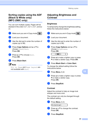 Page 75Making copies
61
10 Sorting copies using the ADF 
(Black & White only) 
(MFC-290C only)10
You can sort multiple copies. Pages will be 
stacked in the order 3 2 1, 3 2 1, 3 2 1, and so 
on.
aMake sure you are in Copy mode  .
bLoad your document.
cUse the dial pad to enter the number of 
copies (up to 99).
dPress Copy Options and aorb to 
choose Stack/Sort.
Press OK.
ePress aorb to choose Sort. 
Press OK.
fPress Black Start.
Note
Fit to Page and Page Layout are 
not available with Sort.
 
Adjusting...