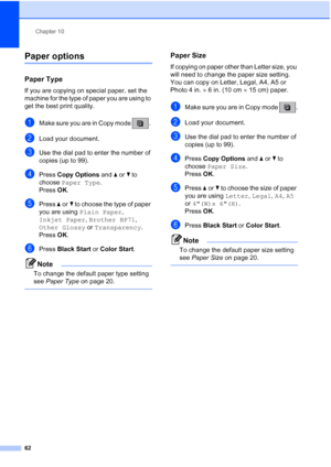 Page 76Chapter 10
62
Paper options10
Paper Type10
If you are copying on special paper, set the 
machine for the type of paper you are using to 
get the best print quality.
aMake sure you are in Copy mode  . 
bLoad your document.
cUse the dial pad to enter the number of 
copies (up to 99).
dPress Copy Options and a or b to 
choose Paper Type.
Press OK.
ePress aorb to choose the type of paper 
you are using Plain Paper, 
Inkjet Paper, Brother BP71, 
Other Glossy or Transparency. 
Press OK.
fPress Black Start or...