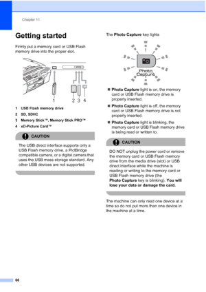 Page 80Chapter 11
66
Getting started11
Firmly put a memory card or USB Flash 
memory drive into the proper slot.
 
1 USB Flash memory drive
2 SD, SDHC
3 Memory Stick™, Memory Stick PRO™
4 xD-Picture Card™
CAUTION 
The USB direct interface supports only a 
USB Flash memory drive, a PictBridge 
compatible camera, or a digital camera that 
uses the USB mass storage standard. Any 
other USB devices are not supported.
 
The Photo Capture key lights
 
„Photo Capture light is on, the memory 
card or USB Flash memory...