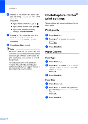 Page 84Chapter 11
70
fPress aorb to choose the paper size 
you are using, Letter, A4, 4x 6 or 
5x 7.
Press OK.
„If you chose Letter or A4, go to g.
„If you chose another size, go to h.
„If you have finished choosing 
settings, press Color Start.
gPress a or b to choose the print size 
(3x 4, 3.5x 5, 4x 6, 
5x 7, 6x 8 or Max. Size). 
Press OK.
hPress Color Start to print.
Note
An invalid DPOF file can occur if the print 
order that was created on the camera has 
been corrupted. Delete and recreate the 
print...