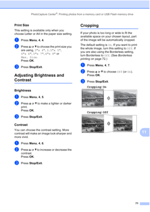 Page 85PhotoCapture Center®: Printing photos from a memory card or USB Flash memory drive
71
11
Print Size11
This setting is available only when you 
choose Letter or A4 in the paper size setting.
aPress Menu, 4, 4.
bPress aorb to choose the print size you 
are using, 3x 4, 3.5x 5, 
4x 6, 5x 7, 6x 8 or 
Max. Size. 
Press OK.
cPress Stop/Exit.
Adjusting Brightness and 
Contrast11
Brightness11
aPress Menu, 4, 5.
bPress aorb to make a lighter or darker 
print.
Press OK.
cPress Stop/Exit.
Contrast11
You can choose...