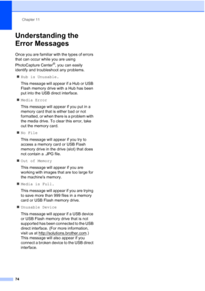 Page 88Chapter 11
74
Understanding the 
Error Messages
11
Once you are familiar with the types of errors 
that can occur while you are using 
PhotoCapture Center
®, you can easily 
identify and troubleshoot any problems.
„Hub is Unusable.
This message will appear if a Hub or USB 
Flash memory drive with a Hub has been 
put into the USB direct interface.
„Media Error
This message will appear if you put in a 
memory card that is either bad or not 
formatted, or when there is a problem with 
the media drive. To...