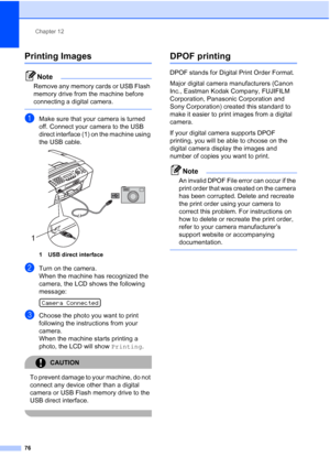 Page 90Chapter 12
76
Printing Images12
Note
Remove any memory cards or USB Flash 
memory drive from the machine before 
connecting a digital camera.
 
aMake sure that your camera is turned 
off. Connect your camera to the USB 
direct interface (1) on the machine using 
the USB cable.
 
1 USB direct interface
bTurn on the camera.
When the machine has recognized the 
camera, the LCD shows the following 
message:
 
Camera Connected
cChoose the photo you want to print 
following the instructions from your 
camera....