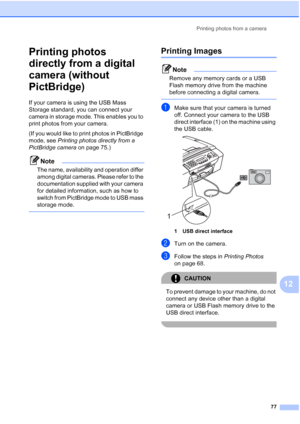 Page 91Printing photos from a camera
77
12
Printing photos 
directly from a digital 
camera (without 
PictBridge)
12
If your camera is using the USB Mass 
Storage standard, you can connect your 
camera in storage mode. This enables you to 
print photos from your camera.
(If you would like to print photos in PictBridge 
mode, see Printing photos directly from a 
PictBridge camera on page 75.) 
Note
The name, availability and operation differ 
among digital cameras. Please refer to the 
documentation supplied...