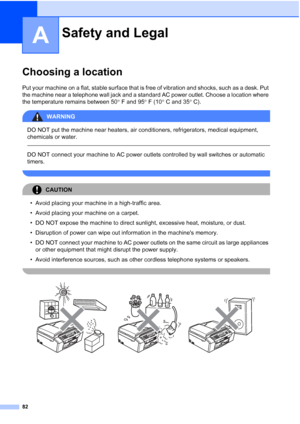 Page 9682
A
Choosing a locationA
Put your machine on a flat, stable surface that is free of vibration and shocks, such as a desk. Put 
the machine near a telephone wall jack and a standard AC power outlet. Choose a location where 
the temperature remains between 50°F and 95°F (10°C and 35°C).
WARNING 
DO NOT put the machine near heaters, air conditioners, refrigerators, medical equipment, 
chemicals or water. 
  
DO NOT connect your machine to AC power outlets controlled by wall switches or automatic 
timers....