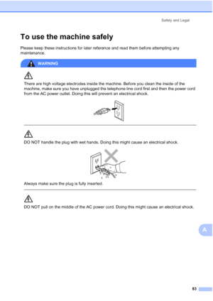 Page 97Safety and Legal
83
A
To use the machine safelyA
Please keep these instructions for later reference and read them before attempting any 
maintenance.
WARNING 
There are high voltage electrodes inside the machine. Before you clean the inside of the 
machine, make sure you have unplugged the telephone line cord first and then the power cord 
from the AC power outlet. Doing this will prevent an electrical shock.
 
 
 
DO NOT handle the plug with wet hands. Doing this might cause an electrical shock....