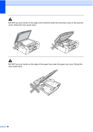 Page 9884
 
DO NOT put your hands on the edge of the machine under the document cover or the scanner 
cover. Doing this may cause injury.
  
DO NOT put your hands on the edge of the paper tray under the paper tray cover. Doing this 
may cause injury.
 
    
 