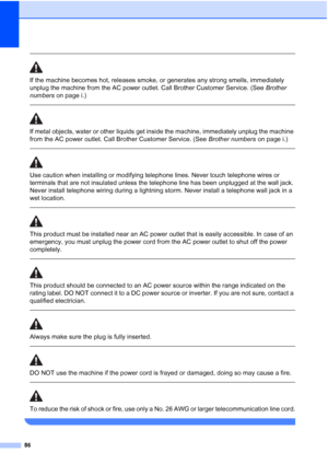 Page 10086
 
If the machine becomes hot, releases smoke, or generates any strong smells, immediately 
unplug the machine from the AC power outlet. Call Brother Customer Service. (See Brother 
numbers on page i.)
  
If metal objects, water or other liquids get inside the machine, immediately unplug the machine 
from the AC power outlet. Call Brother Customer Service. (See Brother numbers on page i.)
 
 
Use caution when installing or modifying telephone lines. Never touch telephone wires or 
terminals that are...