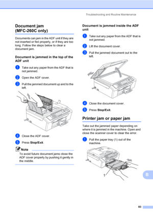 Page 103
Troubleshooting and Routine Maintenance93
B
Document jam 
(MFC-260C only) B
Documents can jam in the ADF unit if they are 
not inserted or fed properly, or if they are too 
long. Follow the steps below to clear a 
document jam.
Document is jammed in the top of the 
ADF unit
B
aTake out any paper from the ADF that is 
not jammed.
bOpen the ADF cover.
cPull the jammed document up and to the 
left.
 
dClose the ADF cover.
ePress 
Stop/Exit .
Note
To avoid future document jams close the 
ADF cover properly...