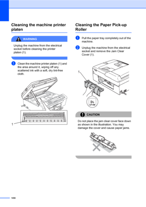 Page 110
100
Cleaning the machine printer 
platenB
WARNING 
Unplug the machine from the electrical 
socket before cleaning the printer 
platen (1).
 
aClean the machine printer platen (1) and 
the area around it, wiping off any 
scattered ink with a soft, dry lint-free 
cloth.
 
Cleaning the Paper Pick-up 
RollerB
aPull the paper tray completely out of the 
machine.
bUnplug the machine from the electrical 
socket and remove the Jam Clear 
Cover (1).
 
CAUTION 
Do not place the jam clear cover face down 
as shown...