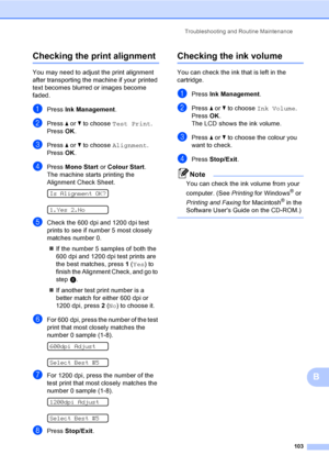 Page 113
Troubleshooting and Routine Maintenance103
B
Checking the print alignmentB
You may need to adjust the print alignment 
after transporting the machine if your printed 
text becomes blurred or images become 
faded.
aPress Ink Management .
bPress a or  b to choose  Test Print .
Press  OK.
cPress  a or  b to choose  Alignment .
Press  OK.
dPress  Mono Start  or Colour Start .
The machine starts printing the 
Alignment Check Sheet.
 
Is Alignment OK?
 
1.Yes 2.No
eCheck the 600 dpi and 1200 dpi test 
prints...
