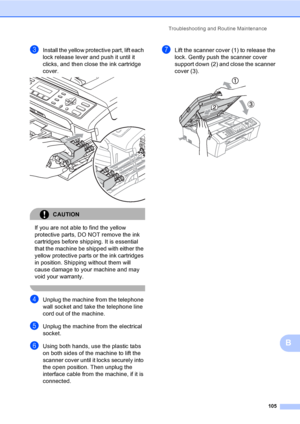 Page 115
Troubleshooting and Routine Maintenance105
B
cInstall the yellow protective part, lift each 
lock release lever and push it until it 
clicks, and then close the ink cartridge 
cover.
 
CAUTION 
If you are not able to find the yellow 
protective parts, DO NOT remove the ink 
cartridges before shipping. It is essential 
that the machine be shipped with either the 
yellow protective parts or the ink cartridges 
in position. Shipping without them will 
cause damage to your machine and may 
void your...