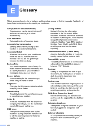 Page 140
130
E
This is a comprehensive list of features and terms that appear in Brother manuals. Availability of 
these features depends on the model you purchased.
GlossaryE
ADF (automatic document feeder)
The document can be placed in the ADF 
and scanned one page at a time 
automatically.
Auto Reduction Reduces the size of incoming faxes.
Automatic fax transmission Sending a fax without picking up the 
handset of an external telephone.
Automatic Redial A feature that enables your machine to 
redial the last...