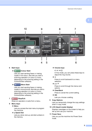 Page 15
General Information5
1
 
6 Start keys:„  Colour Start  
Lets you start sending faxes or making 
copies in full colour. Also lets you start a 
scanning operation (in colour or mono, 
depending on the scanning setting in the 
ControlCenter software).
„  Mono Start
Lets you start sending faxes or making 
copies in monochrome. Also lets you start a 
scanning operation (in colour or mono, 
depending on the scanning setting in the 
ControlCenter software).
7  Stop/Exit
Stops an operation or exits from a...