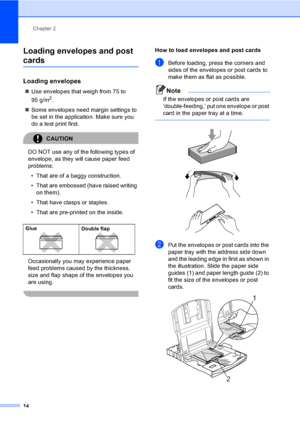 Page 24
Chapter 2
14
Loading envelopes and post 
cards2
Loading envelopes2
„ Use envelopes that weigh from 75 to 
95 g/m
2.
„ Some envelopes need margin settings to 
be set in the application. Make sure you 
do a test print first.
CAUTION 
DO NOT use any of the following types of 
envelope, as they w ill cause paper feed 
problems:
• That are of a baggy construction.
• That are embossed (have raised writing  on them).
• That have clasps or staples.
• That are pre-printed on the inside.
Occasionally you may...