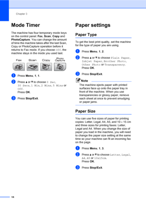 Page 28
Chapter 3
18
Mode Timer3
The machine has four temporary mode keys 
on the control panel:  Fax, Scan , Copy  and 
PhotoCapture . You can change the amount 
of time the machine takes after the last Scan, 
Copy or PhotoCapture operation before it 
returns to Fax mode. If you choose  Off, the 
machine stays in the mode you used last.
 
aPress  Menu, 1, 1.
bPress  a or  b to choose  0 Sec, 
30 Secs , 1 Min , 2 Mins , 5 Mins  or 
Off .
Press  OK.
cPress  Stop/Exit .
Paper settings3
Paper Type3
To get the best...