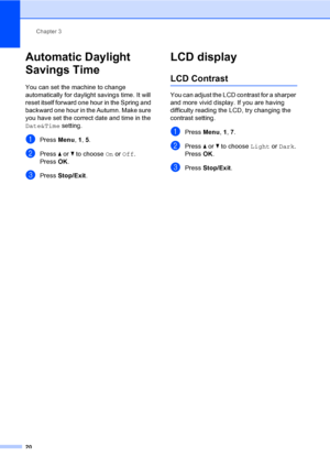 Page 30
Chapter 3
20
Automatic Daylight 
Savings Time
3
You can set the machine to change 
automatically for daylight savings time. It will 
reset itself forward one hour in the Spring and 
backward one hour in the Autumn. Make sure 
you have set the correct date and time in the 
Date&Time  setting.
aPress Menu, 1, 5.
bPress  a or  b to choose  On or  Off .
Press  OK.
cPress  Stop/Exit .
LCD display3
LCD Contrast3
You can adjust the LCD contrast for a sharper 
and more vivid display. If you are having...