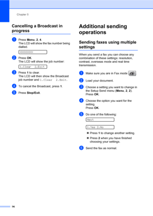 Page 36
Chapter 5
26
Cancelling a Broadcast in 
progress5
aPress  Menu, 2, 4.
The LCD will show the fax number being 
dialled.
 
XXXXXXXX
bPress  OK.
The LCD will show the job number:
 
1.Clear 2.Exit
cPress  1 to clear.
The LCD will then show the Broadcast 
job number and  1.Clear 2.Exit .
dTo cancel the Broadcast, press  1.
ePress  Stop/Exit .
Additional sending 
operations
5
Sending faxes using multiple 
settings5
When you send a fax you can choose any 
combination of these settings: resolution, 
contrast,...