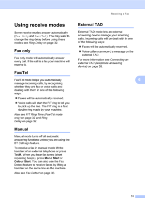 Page 41
Receiving a Fax31
6
Using receive modes6
Some receive modes answer automatically 
(Fax Only  and Fax/Tel ). You may want to 
change the ring delay before using these 
modes see  Ring Delayon page 32.
Fax only6
Fax only mode will automatically answer 
every call. If the call is a fax your machine will 
receive it.
Fax/Tel6
Fax/Tel mode helps you automatically 
manage incoming calls, by recognising 
whether they are fax or voice calls and 
dealing with them in one of the following 
ways:
„ Faxes will be...