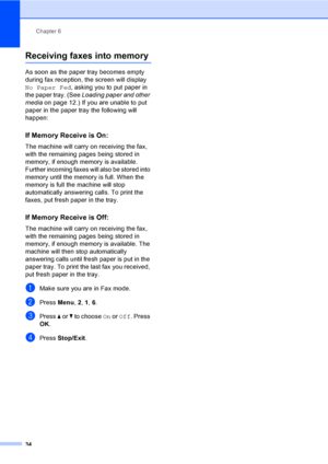 Page 44
Chapter 6
34
Receiving faxes into memory6
As soon as the paper tray becomes empty 
during fax reception, the screen will display 
No Paper Fed , asking you to put paper in 
the paper tray. (See  Loading paper and other 
media on page 12.) If you are unable to put 
paper in the paper tray the following will 
happen:
If Memory Receive is On:6
The machine will carry on receiving the fax, 
with the remaining pages being stored in 
memory, if enough memory is available. 
Further incoming faxes will also be...