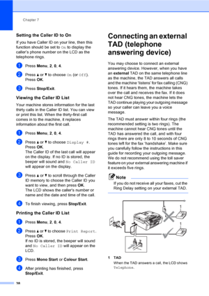 Page 48
Chapter 7
38
Setting the Caller ID to On7
If you have Caller ID on your line, then this 
function should be set to  On to display the 
caller’s phone number on the LCD as the 
telephone rings.
aPress  Menu, 2, 0,  4.
bPress  a or  b to choose  On (or  Off ).
Press  OK.
cPress  Stop/Exit .
Viewing the Caller ID List7
Your machine stores information for the last 
thirty calls in the Caller ID list. You can view 
or print this list. When the thirty-first call 
comes in to the machine, it replaces...