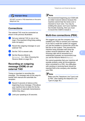Page 49
Telephone and External devices39
7
Improper Setup 
DO NOT connect a TAD elsewhere on the same 
telephone line. 
 
Connections7
The external TAD must be connected as 
shown in the previous illustration.
aSet your external TAD to one or two 
rings. (The machines Ring Delay setting 
does not apply.)
bRecord the outgoing message on your 
external TAD.
cSet the TAD to answer calls.
dSet the Receive Mode to 
External TAD. (See Choosing the 
Receive Mode on page 30.)
Recording an outgoing 
message (OGM) on an...