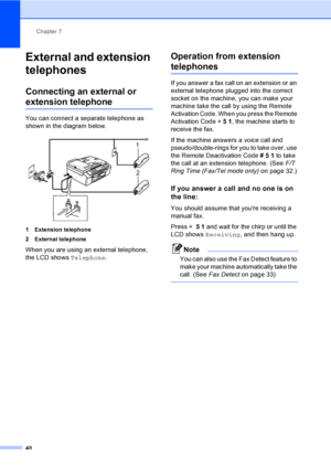 Page 50
Chapter 7
40
External and extension 
telephones
7
Connecting an external or 
extension telephone7
You can connect a separate telephone as 
shown in the diagram below.
 
1 Extension telephone
2 External telephone
When you are using an external telephone, 
the LCD shows  Telephone.
Operation from extension 
telephones7
If you answer a fax call on an extension or an 
external telephone plugged into the correct 
socket on the machine, you can make your 
machine take the call by using the Remote 
Activation...