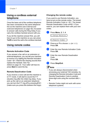 Page 52
Chapter 7
42
Using a cordless external 
telephone7
Once the base unit of the cordless telephone 
has been connected to the same telephone 
line as the machine (see  External and 
extension telephones on page 40), it is easier 
to answer calls during the Ring Delay if you 
carry the cordless handset around with you. 
If you let the machine answer first, you will 
have to go to the machine so you can press 
Tel/R  to send the call to the cordless handset.
Using remote codes7
Remote Activation Code7
If you...
